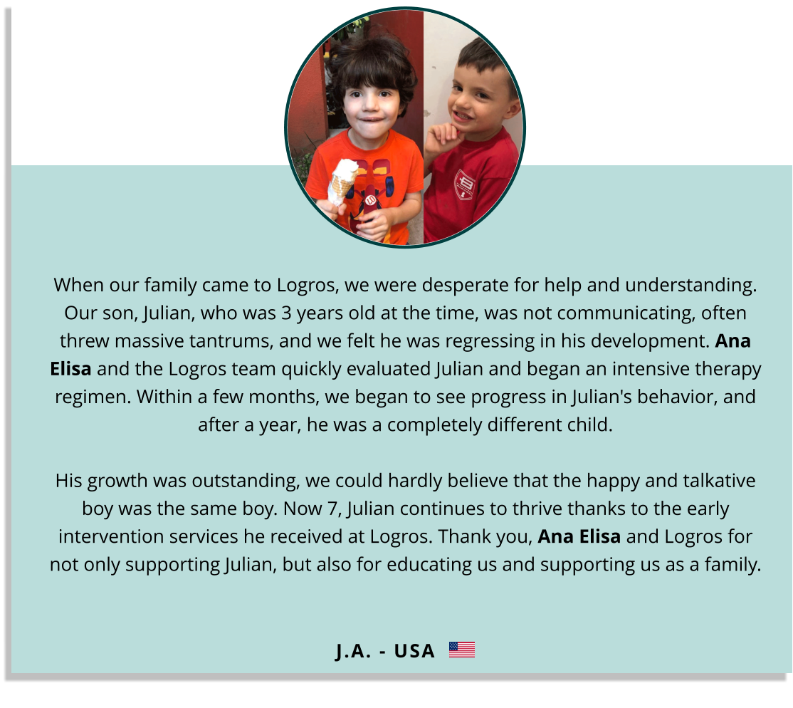 When our family came to Logros, we were desperate for help and understanding. Our son, Julian, who was 3 years old at the time, was not communicating, often threw massive tantrums, and we felt he was regressing in his development. Ana Elisa and the Logros team quickly evaluated Julian and began an intensive therapy regimen. Within a few months, we began to see progress in Julian's behavior, and after a year, he was a completely different child. His growth was outstanding, we could hardly believe that the happy and talkative boy was the same boy. Now 7, Julian continues to thrive thanks to the early intervention services he received at Logros. Thank you, Ana Elisa and Logros for not only supporting Julian, but also for educating us and supporting us as a family. J.A. - USA