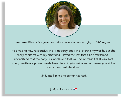 I met Ana Elisa a few years ago when I was desperate trying to "fix" my son.  It's amazing how responsive she is, not only does she listen to my words, but she really connects with my emotions. I loved the fact that as a professional I understand that the body is a whole and that we should treat it that way. Not many healthcare professionals have the ability to guide and empower you at the same time, well she does!  Kind, intelligent and center-hearted.  J.M. - Panama