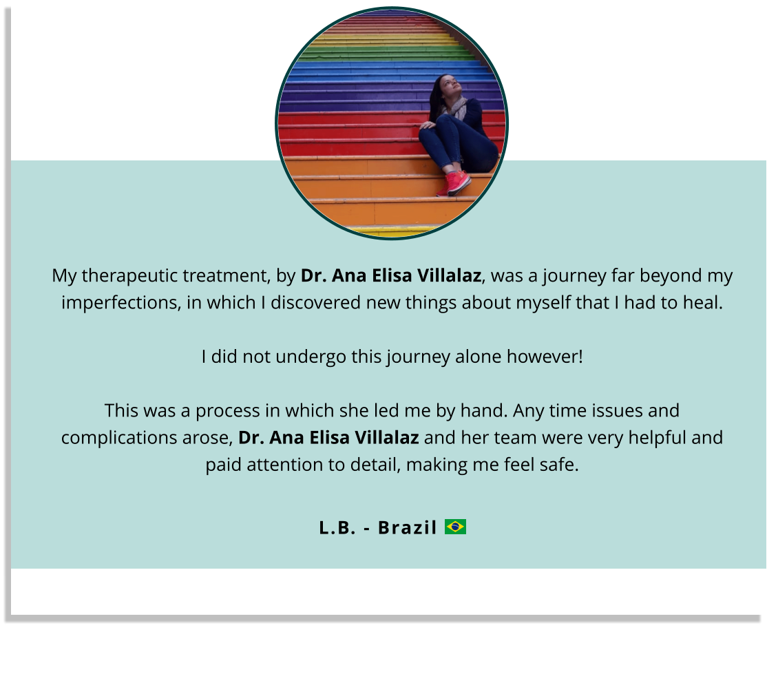 My therapeutic treatment, by Dr. Ana Elisa Villalaz, was a journey far beyond my imperfections, in which I discovered new things about myself that I had to heal.  I did not undergo this journey alone however!This was a process in which she led me by hand. Any time issues and complications arose, Dr. Ana Elisa Villalaz and her team were very helpful and paid attention to detail, making me feel safe.   L.B. - Brazil