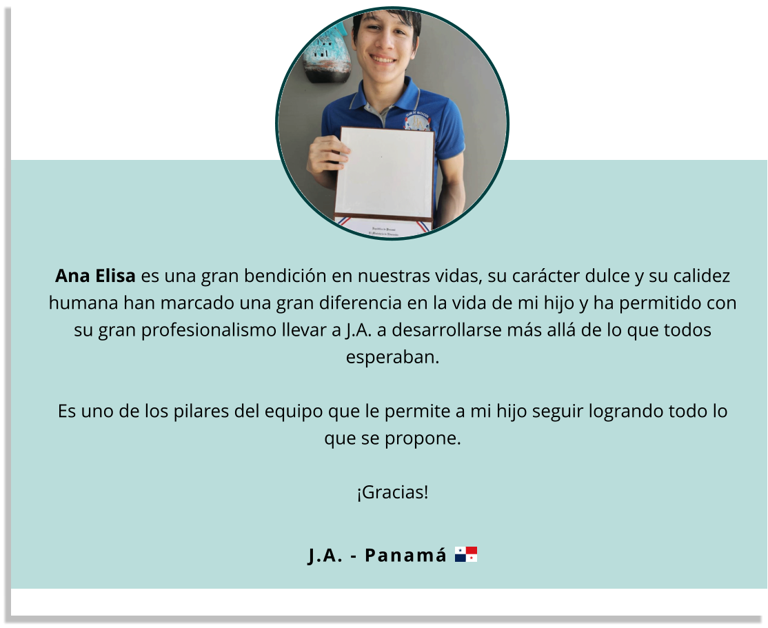 Ana Elisa es una gran bendición en nuestras vidas, su carácter dulce y su calidez humana han marcado una gran diferencia en la vida de mi hijo y ha permitido con su gran profesionalismo llevar a J.A. a desarrollarse más allá de lo que todos esperaban.   Es uno de los pilares del equipo que le permite a mi hijo seguir logrando todo lo que se propone.   ¡Gracias! J.A. - Panamá