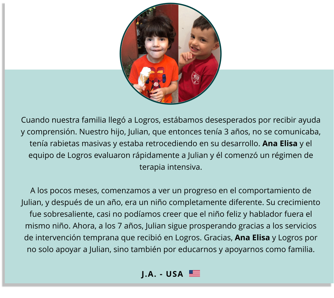 Cuando nuestra familia llegó a Logros, estábamos desesperados por recibir ayuda y comprensión. Nuestro hijo, Julian, que entonces tenía 3 años, no se comunicaba, tenía rabietas masivas y estaba retrocediendo en su desarrollo. Ana Elisa y el equipo de Logros evaluaron rápidamente a Julian y él comenzó un régimen de terapia intensiva. A los pocos meses, comenzamos a ver un progreso en el comportamiento de Julian, y después de un año, era un niño completamente diferente. Su crecimiento fue sobresaliente, casi no podíamos creer que el niño feliz y hablador fuera el mismo niño. Ahora, a los 7 años, Julian sigue prosperando gracias a los servicios de intervención temprana que recibió en Logros. Gracias, Ana Elisa y Logros por no solo apoyar a Julian, sino también por educarnos y apoyarnos como familia.  J.A. - USA