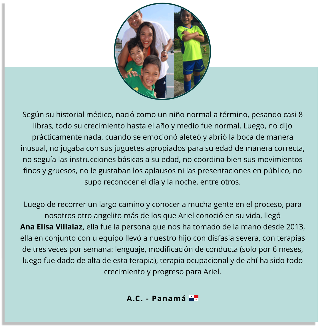 Según su historial médico, nació como un niño normal a término, pesando casi 8 libras, todo su crecimiento hasta el año y medio fue normal. Luego, no dijo prácticamente nada, cuando se emocionó aleteó y abrió la boca de manera inusual, no jugaba con sus juguetes apropiados para su edad de manera correcta, no seguía las instrucciones básicas a su edad, no coordina bien sus movimientos finos y gruesos, no le gustaban los aplausos ni las presentaciones en público, no supo reconocer el día y la noche, entre otros.  Luego de recorrer un largo camino y conocer a mucha gente en el proceso, para nosotros otro angelito más de los que Ariel conoció en su vida, llegó Ana Elisa Villalaz, ella fue la persona que nos ha tomado de la mano desde 2013, ella en conjunto con u equipo llevó a nuestro hijo con disfasia severa, con terapias de tres veces por semana: lenguaje, modificación de conducta (solo por 6 meses, luego fue dado de alta de esta terapia), terapia ocupacional y de ahí ha sido todo crecimiento y progreso para Ariel.  A.C. - Panamá
