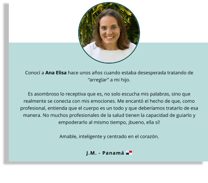 Conocí a Ana Elisa hace unos años cuando estaba desesperada tratando de “arreglar” a mi hijo.   Es asombroso lo receptiva que es, no solo escucha mis palabras, sino que realmente se conecta con mis emociones. Me encantó el hecho de que, como profesional, entienda que el cuerpo es un todo y que deberíamos tratarlo de esa manera. No muchos profesionales de la salud tienen la capacidad de guiarlo y empoderarlo al mismo tiempo, ¡bueno, ella sí!   Amable, inteligente y centrado en el corazón. J.M. - Panamá