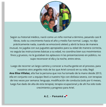 Según su historial médico, nació como un niño normal a término, pesando casi 8 libras, todo su crecimiento hasta el año y medio fue normal. Luego, no dijo prácticamente nada, cuando se emocionó aleteó y abrió la boca de manera inusual, no jugaba con sus juguetes apropiados para su edad de manera correcta, no seguía las instrucciones básicas a su edad, no coordina bien sus movimientos finos y gruesos, no le gustaban los aplausos ni las presentaciones en público, no supo reconocer el día y la noche, entre otros.  Luego de recorrer un largo camino y conocer a mucha gente en el proceso, para nosotros otro angelito más de los que Ariel conoció en su vida, llegó Ana Elisa Villalaz, ella fue la persona que nos ha tomado de la mano desde 2013, ella en conjunto con u equipo llevó a nuestro hijo con disfasia severa, con terapias de tres veces por semana: lenguaje, modificación de conducta (solo por 6 meses, luego fue dado de alta de esta terapia), terapia ocupacional y de ahí ha sido todo crecimiento y progreso para Ariel.  A.C. - Panamá