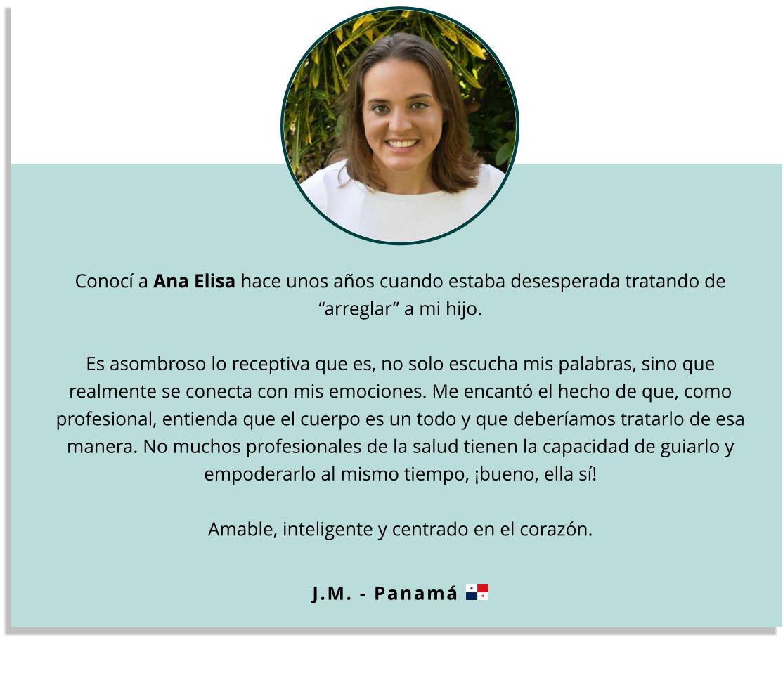 Conocí a Ana Elisa hace unos años cuando estaba desesperada tratando de “arreglar” a mi hijo.   Es asombroso lo receptiva que es, no solo escucha mis palabras, sino que realmente se conecta con mis emociones. Me encantó el hecho de que, como profesional, entienda que el cuerpo es un todo y que deberíamos tratarlo de esa manera. No muchos profesionales de la salud tienen la capacidad de guiarlo y empoderarlo al mismo tiempo, ¡bueno, ella sí!   Amable, inteligente y centrado en el corazón. J.M. - Panamá