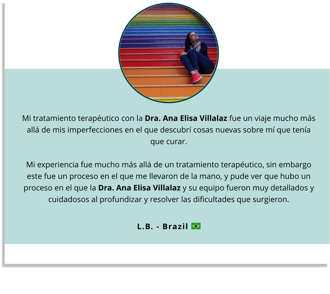 Mi tratamiento terapéutico con la Dra. Ana Elisa Villalaz fue un viaje mucho más allá de mis imperfecciones en el que descubrí cosas nuevas sobre mí que tenía que curar.  Mi experiencia fue mucho más allá de un tratamiento terapéutico, sin embargo este fue un proceso en el que me llevaron de la mano, y pude ver que hubo un proceso en el que la Dra. Ana Elisa Villalaz y su equipo fueron muy detallados y cuidadosos al profundizar y resolver las dificultades que surgieron.  L.B. - Brazil