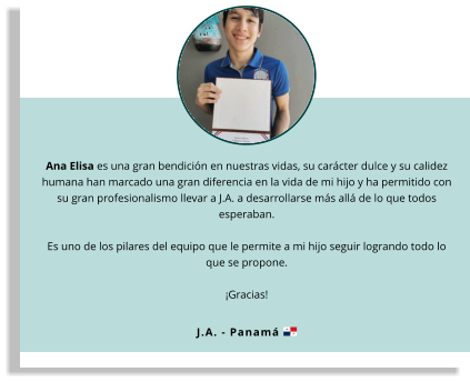 Ana Elisa es una gran bendición en nuestras vidas, su carácter dulce y su calidez humana han marcado una gran diferencia en la vida de mi hijo y ha permitido con su gran profesionalismo llevar a J.A. a desarrollarse más allá de lo que todos esperaban.   Es uno de los pilares del equipo que le permite a mi hijo seguir logrando todo lo que se propone.   ¡Gracias! J.A. - Panamá