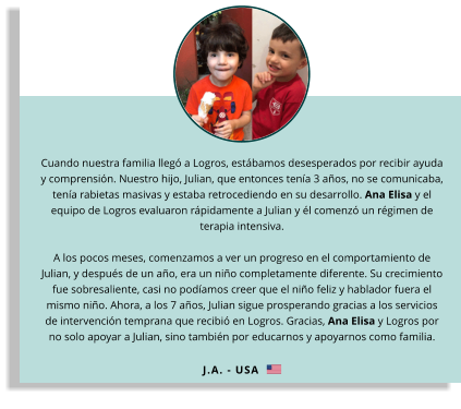 Cuando nuestra familia llegó a Logros, estábamos desesperados por recibir ayuda y comprensión. Nuestro hijo, Julian, que entonces tenía 3 años, no se comunicaba, tenía rabietas masivas y estaba retrocediendo en su desarrollo. Ana Elisa y el equipo de Logros evaluaron rápidamente a Julian y él comenzó un régimen de terapia intensiva. A los pocos meses, comenzamos a ver un progreso en el comportamiento de Julian, y después de un año, era un niño completamente diferente. Su crecimiento fue sobresaliente, casi no podíamos creer que el niño feliz y hablador fuera el mismo niño. Ahora, a los 7 años, Julian sigue prosperando gracias a los servicios de intervención temprana que recibió en Logros. Gracias, Ana Elisa y Logros por no solo apoyar a Julian, sino también por educarnos y apoyarnos como familia.  J.A. - USA