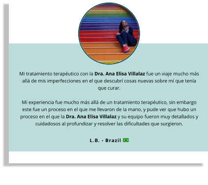 Mi tratamiento terapéutico con la Dra. Ana Elisa Villalaz fue un viaje mucho más allá de mis imperfecciones en el que descubrí cosas nuevas sobre mí que tenía que curar.  Mi experiencia fue mucho más allá de un tratamiento terapéutico, sin embargo este fue un proceso en el que me llevaron de la mano, y pude ver que hubo un proceso en el que la Dra. Ana Elisa Villalaz y su equipo fueron muy detallados y cuidadosos al profundizar y resolver las dificultades que surgieron.  L.B. - Brazil