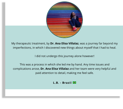 My therapeutic treatment, by Dr. Ana Elisa Villalaz, was a journey far beyond my imperfections, in which I discovered new things about myself that I had to heal.  I did not undergo this journey alone however!This was a process in which she led me by hand. Any time issues and complications arose, Dr. Ana Elisa Villalaz and her team were very helpful and paid attention to detail, making me feel safe.   L.B. - Brazil